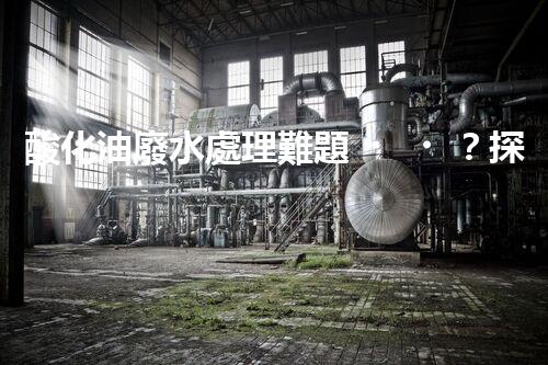 酸化油廢水處理難題？探尋高效低耗的破局之道！